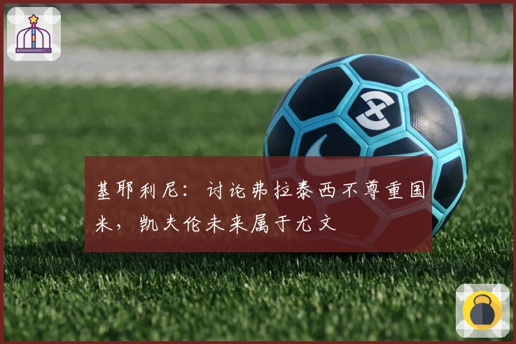 基耶利尼：讨论弗拉泰西不尊重国米，凯夫伦未来属于尤文