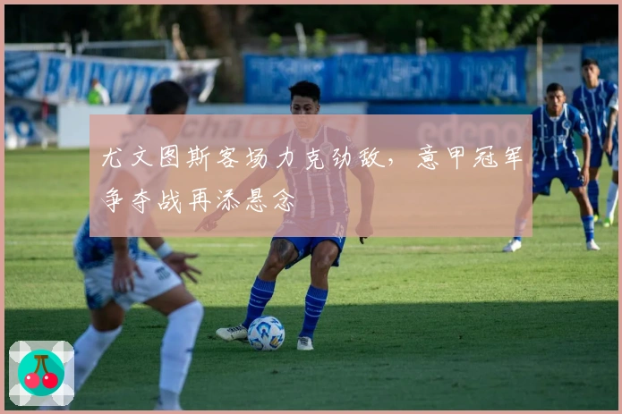 尤文图斯客场力克劲敌，意甲冠军争夺战再添悬念