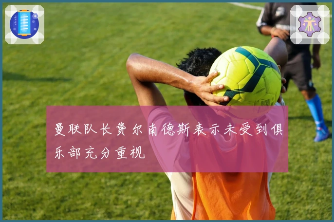 曼联队长费尔南德斯表示未受到俱乐部充分重视