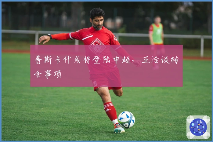 普斯卡什或将登陆中超，正洽谈转会事项