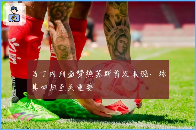 马丁内利盛赞热苏斯首发表现，称其回归至关重要