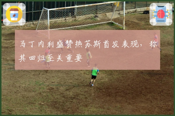 马丁内利盛赞热苏斯首发表现，称其回归至关重要