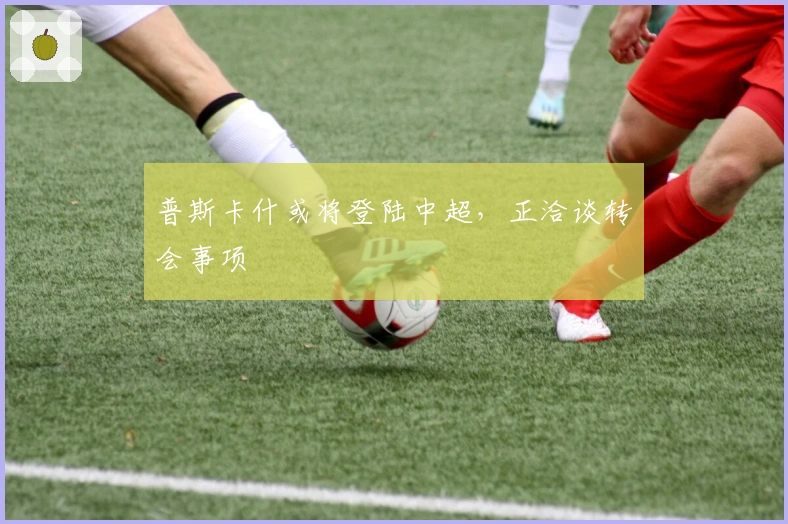 普斯卡什或将登陆中超，正洽谈转会事项
