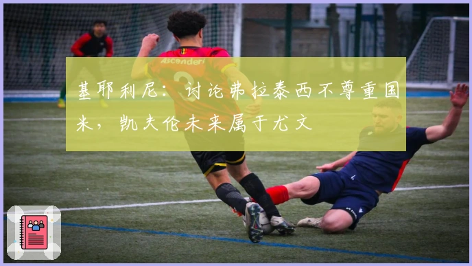 基耶利尼：讨论弗拉泰西不尊重国米，凯夫伦未来属于尤文