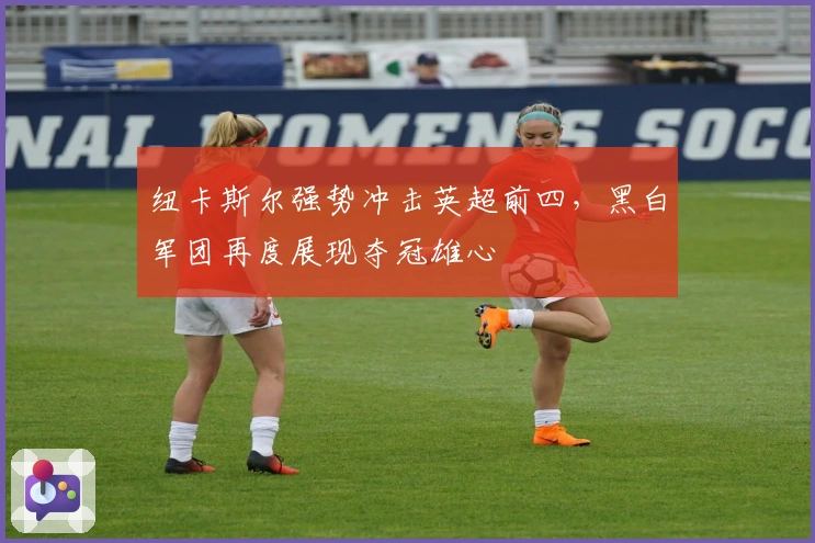 纽卡斯尔强势冲击英超前四，黑白军团再度展现夺冠雄心