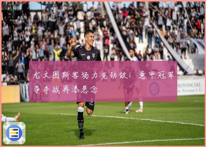 尤文图斯客场力克劲敌，意甲冠军争夺战再添悬念