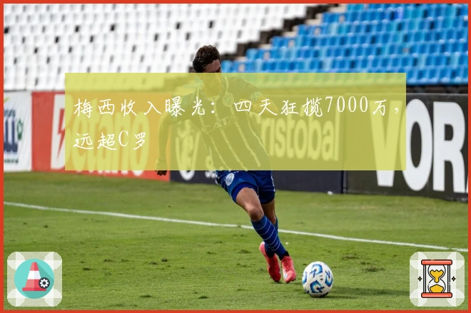 梅西收入曝光：四天狂揽7000万，远超C罗